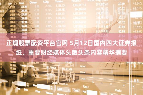 正规股票配资平台官网 5月12日国内四大证券报纸、重要财经媒体头版头条内容精华摘要