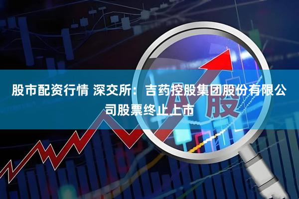 股市配资行情 深交所：吉药控股集团股份有限公司股票终止上市