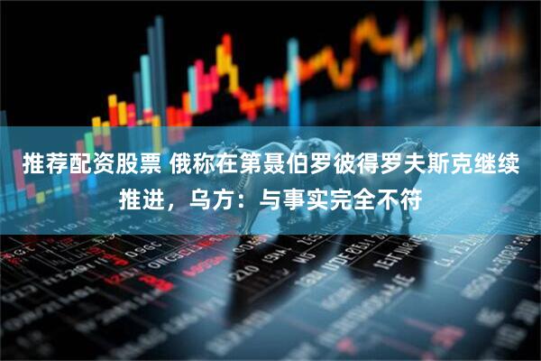 推荐配资股票 俄称在第聂伯罗彼得罗夫斯克继续推进，乌方：与事实完全不符