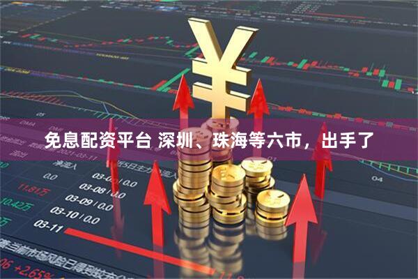 免息配资平台 深圳、珠海等六市，出手了