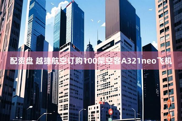 配资盘 越捷航空订购100架空客A321neo飞机