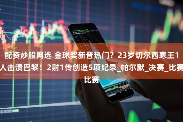 配资炒股网选 金球奖新晋热门？23岁切尔西寒王1人击溃巴黎！2射1传创造5项纪录_帕尔默_决赛_比赛