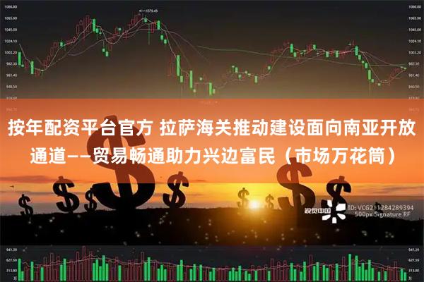按年配资平台官方 拉萨海关推动建设面向南亚开放通道——贸易畅通助力兴边富民（市场万花筒）