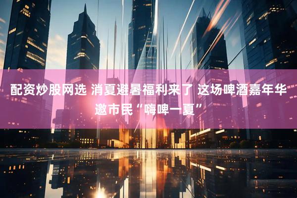 配资炒股网选 消夏避暑福利来了 这场啤酒嘉年华邀市民“嗨啤一夏”