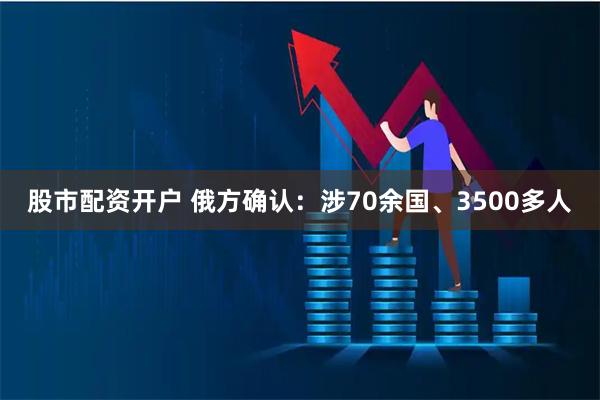 股市配资开户 俄方确认：涉70余国、3500多人