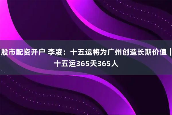股市配资开户 李凌：十五运将为广州创造长期价值｜十五运365天365人