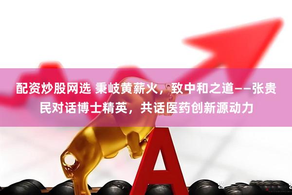 配资炒股网选 秉岐黄薪火，致中和之道——张贵民对话博士精英，共话医药创新源动力