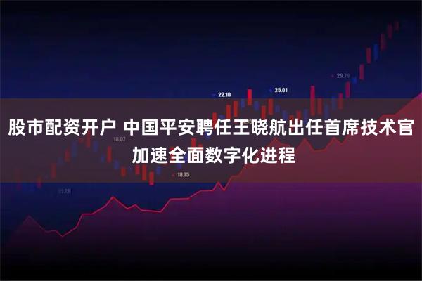 股市配资开户 中国平安聘任王晓航出任首席技术官 加速全面数字化进程