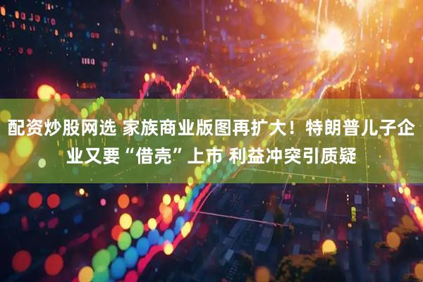 配资炒股网选 家族商业版图再扩大！特朗普儿子企业又要“借壳”上市 利益冲突引质疑