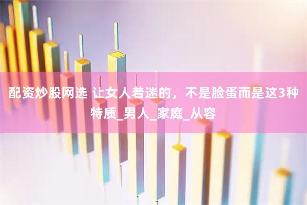 配资炒股网选 让女人着迷的，不是脸蛋而是这3种特质_男人_家庭_从容