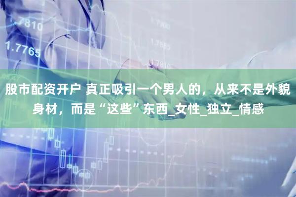 股市配资开户 真正吸引一个男人的，从来不是外貌身材，而是“这些”东西_女性_独立_情感