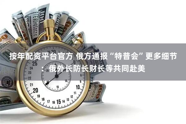 按年配资平台官方 俄方通报“特普会”更多细节：俄外长防长财长等共同赴美