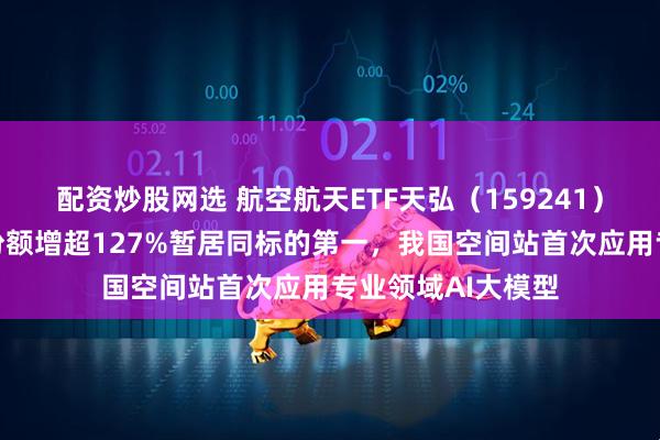 配资炒股网选 航空航天ETF天弘（159241）小幅回调，年内份额增超127%暂居同标的第一，我国空间站首次应用专业领域AI大模型