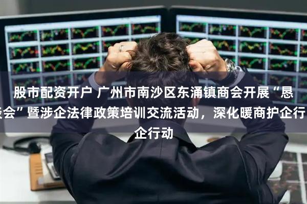 股市配资开户 广州市南沙区东涌镇商会开展“恳谈会”暨涉企法律政策培训交流活动，深化暖商护企行动