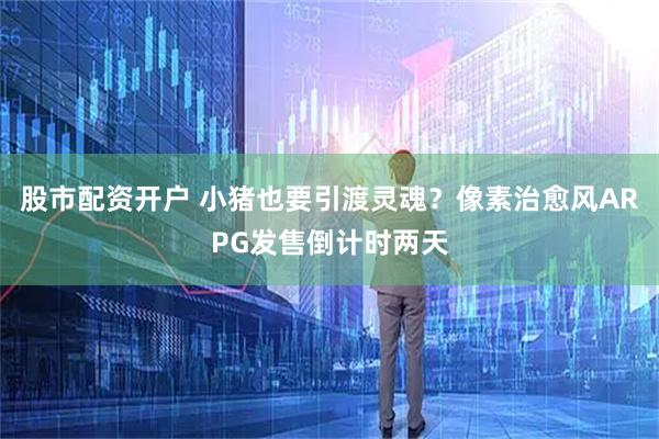 股市配资开户 小猪也要引渡灵魂？像素治愈风ARPG发售倒计时两天
