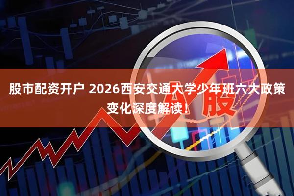股市配资开户 2026西安交通大学少年班六大政策变化深度解读！