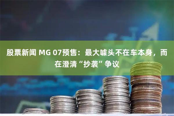 股票新闻 MG 07预售：最大噱头不在车本身，而在澄清“抄袭”争议