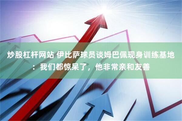 炒股杠杆网站 伊比萨球员谈姆巴佩现身训练基地：我们都惊呆了，他非常亲和友善