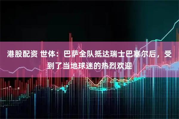 港股配资 世体：巴萨全队抵达瑞士巴塞尔后，受到了当地球迷的热烈欢迎