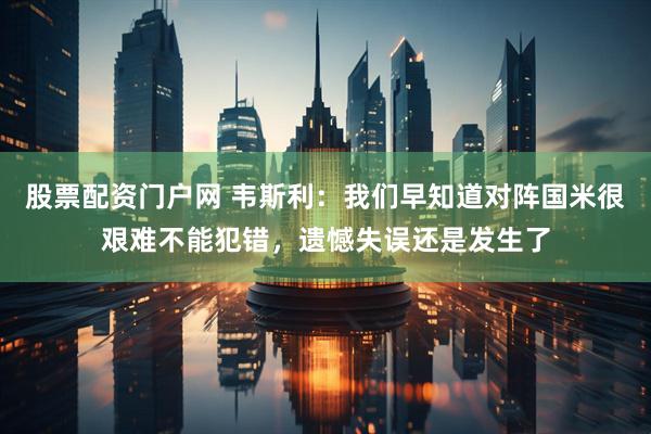 股票配资门户网 韦斯利:我们早知道对阵国米很艰难不能犯错,遗憾失误还是发生了