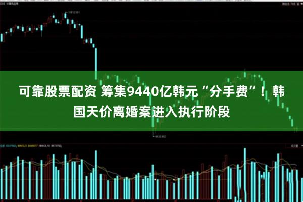 可靠股票配资 筹集9440亿韩元“分手费”！韩国天价离婚案进入执行阶段